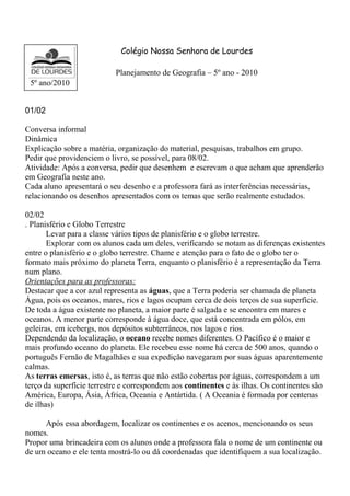 Colégio Nossa Senhora de Lourdes 
Planejamento de Geografia – 5º ano - 2010 
5º ano/2010 
01/02 
Conversa informal 
Dinâmica 
Explicação sobre a matéria, organização do material, pesquisas, trabalhos em grupo. 
Pedir que providenciem o livro, se possível, para 08/02. 
Atividade: Após a conversa, pedir que desenhem e escrevam o que acham que aprenderão 
em Geografia neste ano. 
Cada aluno apresentará o seu desenho e a professora fará as interferências necessárias, 
relacionando os desenhos apresentados com os temas que serão realmente estudados. 
02/02 
. Planisfério e Globo Terrestre 
Levar para a classe vários tipos de planisfério e o globo terrestre. 
Explorar com os alunos cada um deles, verificando se notam as diferenças existentes 
entre o planisfério e o globo terrestre. Chame e atenção para o fato de o globo ter o 
formato mais próximo do planeta Terra, enquanto o planisfério é a representação da Terra 
num plano. 
Orientações para as professoras: 
Destacar que a cor azul representa as águas, que a Terra poderia ser chamada de planeta 
Água, pois os oceanos, mares, rios e lagos ocupam cerca de dois terços de sua superfície. 
De toda a água existente no planeta, a maior parte é salgada e se encontra em mares e 
oceanos. A menor parte corresponde à água doce, que está concentrada em pólos, em 
geleiras, em icebergs, nos depósitos subterrâneos, nos lagos e rios. 
Dependendo da localização, o oceano recebe nomes diferentes. O Pacífico é o maior e 
mais profundo oceano do planeta. Ele recebeu esse nome há cerca de 500 anos, quando o 
português Fernão de Magalhães e sua expedição navegaram por suas águas aparentemente 
calmas. 
As terras emersas, isto é, as terras que não estão cobertas por águas, correspondem a um 
terço da superfície terrestre e correspondem aos continentes e às ilhas. Os continentes são 
América, Europa, Ásia, África, Oceania e Antártida. ( A Oceania é formada por centenas 
de ilhas) 
Após essa abordagem, localizar os continentes e os acenos, mencionando os seus 
nomes. 
Propor uma brincadeira com os alunos onde a professora fala o nome de um continente ou 
de um oceano e ele tenta mostrá-lo ou dá coordenadas que identifiquem a sua localização. 
 