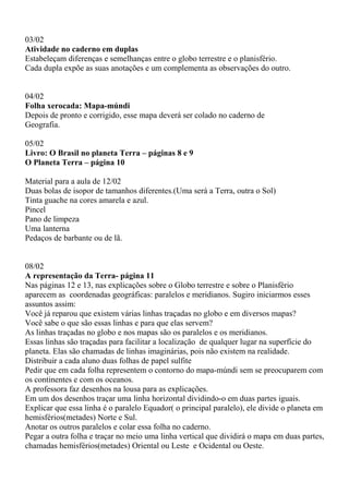 03/02 
Atividade no caderno em duplas 
Estabeleçam diferenças e semelhanças entre o globo terrestre e o planisfério. 
Cada dupla expõe as suas anotações e um complementa as observações do outro. 
04/02 
Folha xerocada: Mapa-múndi 
Depois de pronto e corrigido, esse mapa deverá ser colado no caderno de 
Geografia. 
05/02 
Livro: O Brasil no planeta Terra – páginas 8 e 9 
O Planeta Terra – página 10 
Material para a aula de 12/02 
Duas bolas de isopor de tamanhos diferentes.(Uma será a Terra, outra o Sol) 
Tinta guache na cores amarela e azul. 
Pincel 
Pano de limpeza 
Uma lanterna 
Pedaços de barbante ou de lã. 
08/02 
A representação da Terra- página 11 
Nas páginas 12 e 13, nas explicações sobre o Globo terrestre e sobre o Planisfério 
aparecem as coordenadas geográficas: paralelos e meridianos. Sugiro iniciarmos esses 
assuntos assim: 
Você já reparou que existem várias linhas traçadas no globo e em diversos mapas? 
Você sabe o que são essas linhas e para que elas servem? 
As linhas traçadas no globo e nos mapas são os paralelos e os meridianos. 
Essas linhas são traçadas para facilitar a localização de qualquer lugar na superfície do 
planeta. Elas são chamadas de linhas imaginárias, pois não existem na realidade. 
Distribuir a cada aluno duas folhas de papel sulfite 
Pedir que em cada folha representem o contorno do mapa-múndi sem se preocuparem com 
os continentes e com os oceanos. 
A professora faz desenhos na lousa para as explicações. 
Em um dos desenhos traçar uma linha horizontal dividindo-o em duas partes iguais. 
Explicar que essa linha é o paralelo Equador( o principal paralelo), ele divide o planeta em 
hemisférios(metades) Norte e Sul. 
Anotar os outros paralelos e colar essa folha no caderno. 
Pegar a outra folha e traçar no meio uma linha vertical que dividirá o mapa em duas partes, 
chamadas hemisférios(metades) Oriental ou Leste e Ocidental ou Oeste. 
 