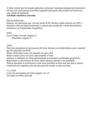 A linha vertical que foi traçada representa o principal meridiano chamado de Greenwich; 
ele tem esse nome porque essa linha imaginária passa pelo observatório de Greenwich, 
uma cidade da Inglaterra. 
Atividade conclusiva xerocada. 
Para as professoras: 
Hiparco, um astrônomo que viveu no século II AC dividiu o globo terrestre em 360º e 
desenhou sobre ele linhas horizontais e verticais que receberam o nome de paralelos e 
meridianos, as Coordenadas Geográficas. 
09/02 
Livro: Globo Terrestre- página 12 
Planisfério- página 13 
10/02 
Para eles entenderem os movimentos da Terra, faremos a atividade abaixo com o material 
que foi solicitado em 06/02: 
Pintar a bola maior com a cor amarela, ela será o Sol 
Pintar a menor com a cor azul, representando a Terra. 
Amarrar os barbantes na Terra representando as principais coordenadas geográficas. 
Representar os movimentos da Terra, dando atenção especial à sua inclinação. 
Pode-se desenhar os continentes e colar esses desenhos na bola azul para que os alunos 
visualizem que enquanto é dia em uma parte do mundo, é noite em outra. 
11 e 12/02 
Livro: Os movimentos da Terra- páginas 14 e 15 
Atividade em folha xerocada. 
