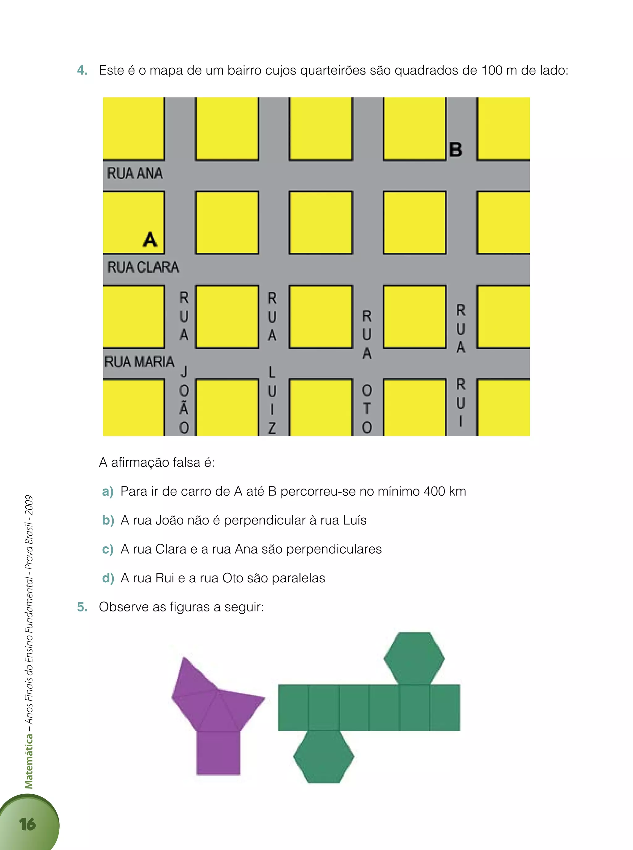 16
Matemática–AnosFinaisdoEnsinoFundamental-ProvaBrasil-2009
Este é o mapa de um bairro cujos quarteirões são quadrados de 100 m de lado:4.	
	 A afirmação falsa é:
Para ir de carro de A até B percorreu-se no mínimo 400 kma)	
A rua João não é perpendicular à rua Luísb)	
A rua Clara e a rua Ana são perpendicularesc)	
A rua Rui e a rua Oto são paralelasd)	
Observe as figuras a seguir:5.	
 