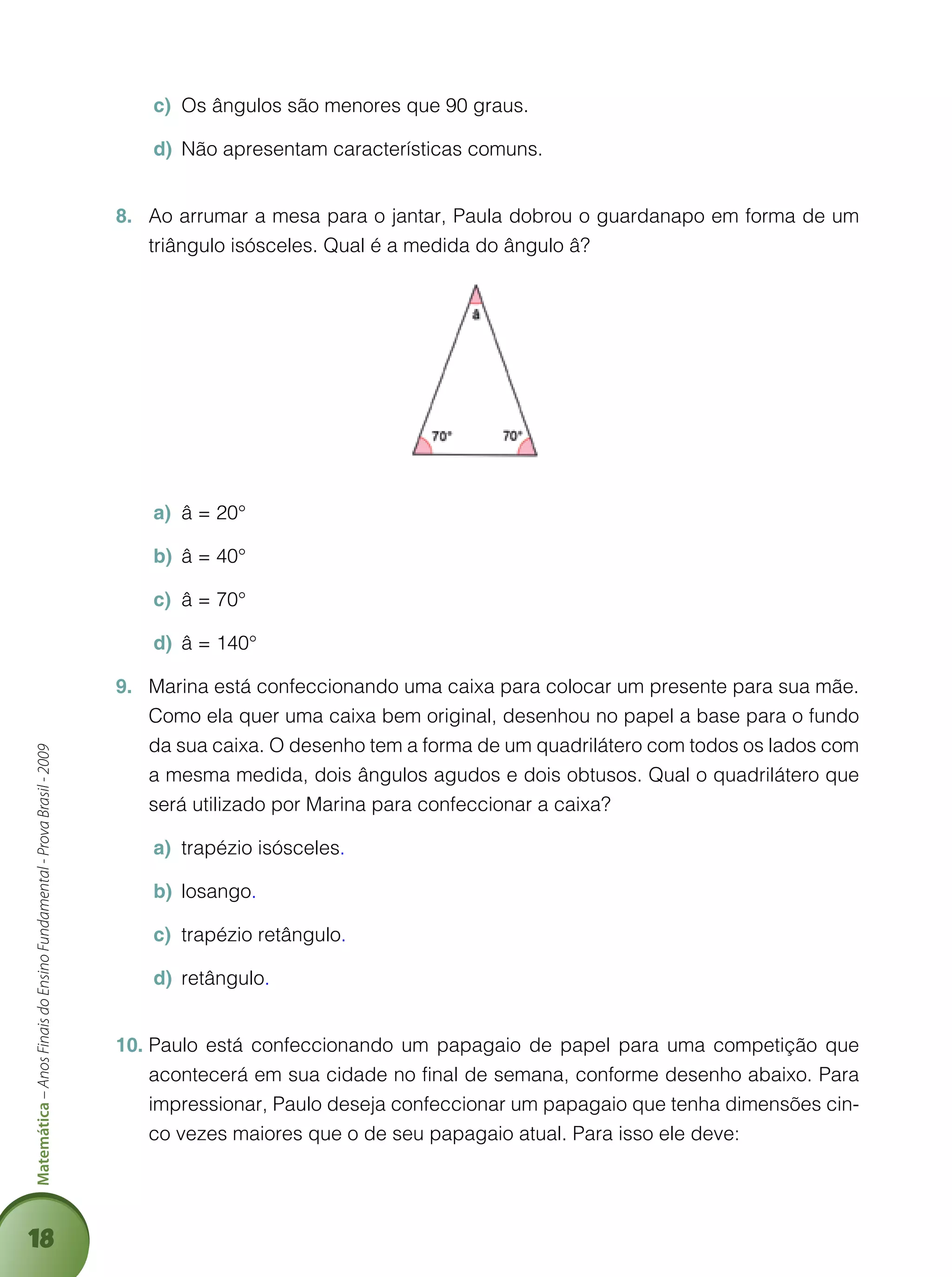 18
Matemática–AnosFinaisdoEnsinoFundamental-ProvaBrasil-2009
Os ângulos são menores que 90 graus.c)	
Não apresentam características comuns.d)	
Ao arrumar a mesa para o jantar, Paula dobrou o guardanapo em forma de um8.	
triângulo isósceles. Qual é a medida do ângulo â?
â = 20°a)	
â = 40°b)	
â = 70°c)	
â = 140°d)	
Marina está confeccionando uma caixa para colocar um presente para sua mãe.9.	
Como ela quer uma caixa bem original, desenhou no papel a base para o fundo
da sua caixa. O desenho tem a forma de um quadrilátero com todos os lados com
a mesma medida, dois ângulos agudos e dois obtusos. Qual o quadrilátero que
será utilizado por Marina para confeccionar a caixa?
trapézio isóscelesa)	 .
losangob)	 .
trapézio retânguloc)	 .
retângulod)	 .
Paulo está confeccionando um papagaio de papel para uma competição que10.	
acontecerá em sua cidade no final de semana, conforme desenho abaixo. Para
impressionar, Paulo deseja confeccionar um papagaio que tenha dimensões cin-
co vezes maiores que o de seu papagaio atual. Para isso ele deve:
 