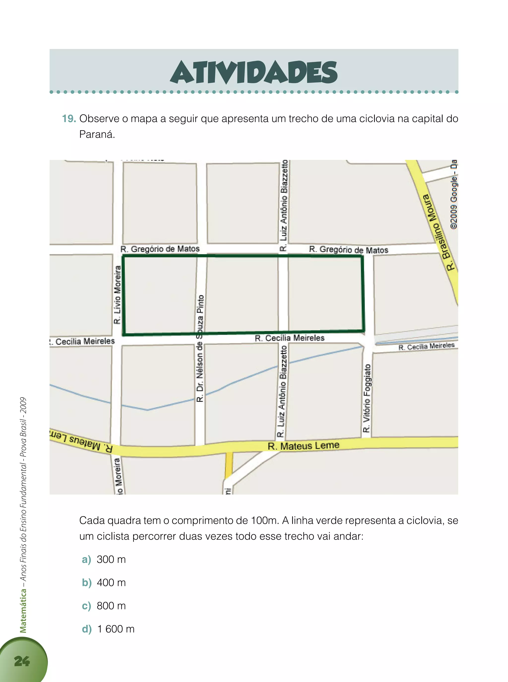 24
Matemática–AnosFinaisdoEnsinoFundamental-ProvaBrasil-2009
atividades
Observe o mapa a seguir que apresenta um trecho de uma ciclovia na capital do19.	
Paraná.
	 Cada quadra tem o comprimento de 100m. A linha verde representa a ciclovia, se
um ciclista percorrer duas vezes todo esse trecho vai andar:
300 ma)	
400 mb)	
800 mc)	
1 600 md)	
 