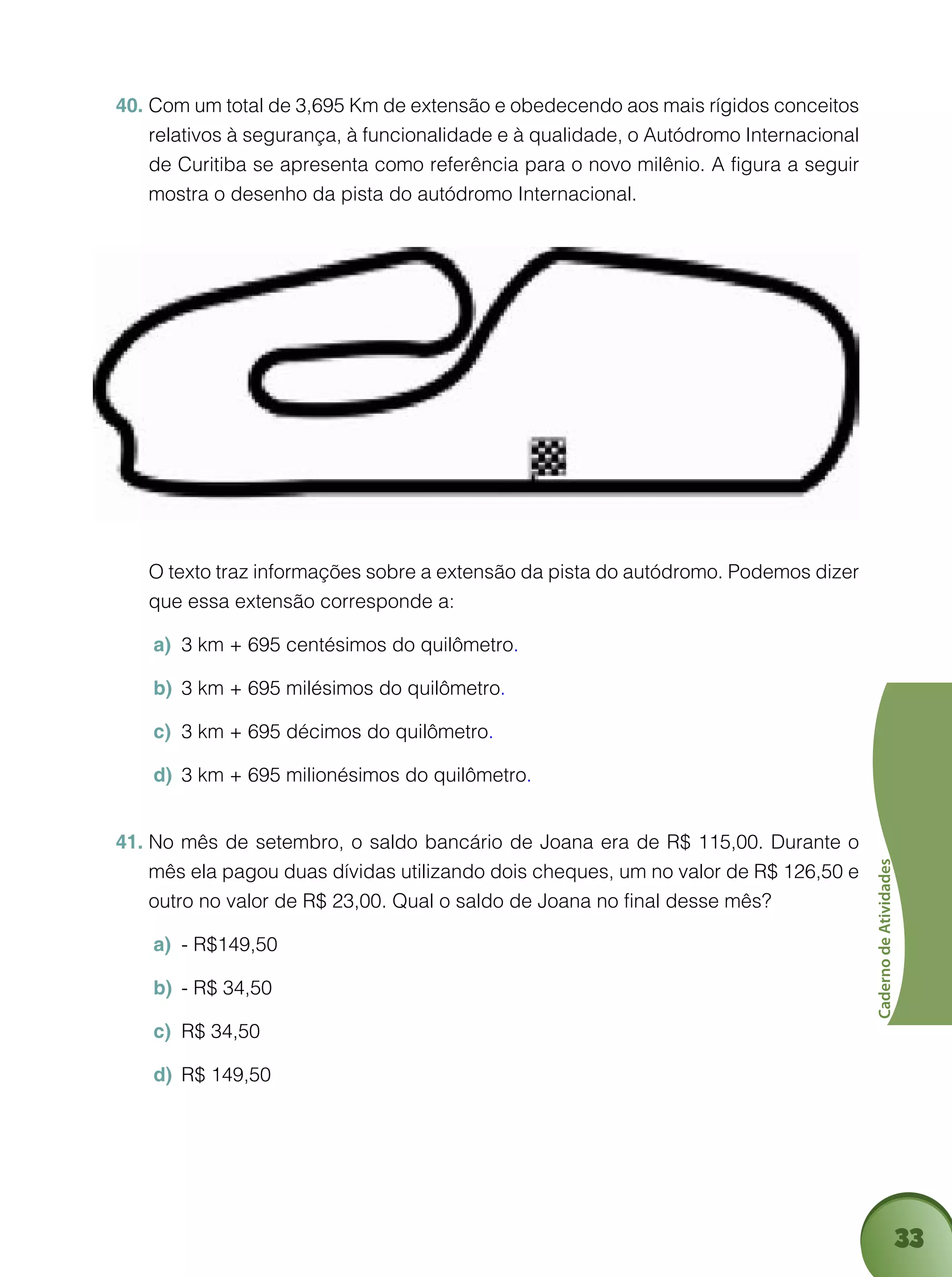 33
CadernodeAtividades
Com um total de 3,695 Km de extensão e obedecendo aos mais rígidos conceitos40.	
relativos à segurança, à funcionalidade e à qualidade, o Autódromo Internacional
de Curitiba se apresenta como referência para o novo milênio. A figura a seguir
mostra o desenho da pista do autódromo Internacional.
	 O texto traz informações sobre a extensão da pista do autódromo. Podemos dizer
que essa extensão corresponde a:
3 km + 695 centésimos do quilômetroa)	 .
3 km + 695 milésimos do quilômetrob)	 .
3 km + 695 décimos do quilômetroc)	 .
3 km + 695 milionésimos do quilômetrod)	 .
No mês de setembro, o saldo bancário de Joana era de R$ 115,00. Durante o41.	
mês ela pagou duas dívidas utilizando dois cheques, um no valor de R$ 126,50 e
outro no valor de R$ 23,00. Qual o saldo de Joana no final desse mês?
- R$149,50a)	
- R$ 34,50b)	
R$ 34,50c)	
R$ 149,50d)	
 