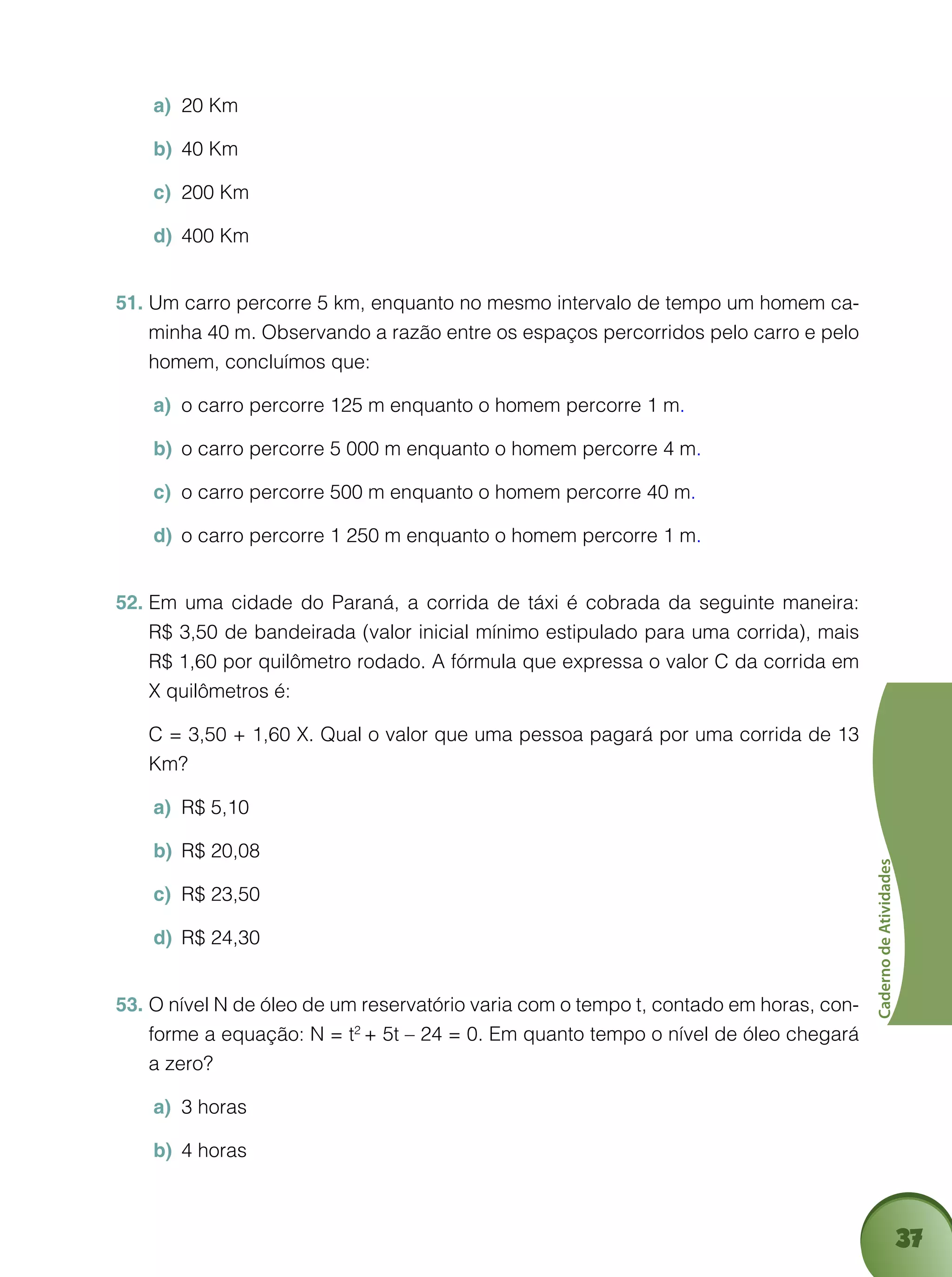 37
CadernodeAtividades
20 Kma)	
40 Kmb)	
200 Kmc)	
400 Kmd)	
Um carro percorre 5 km, enquanto no mesmo intervalo de tempo um homem ca-51.	
minha 40 m. Observando a razão entre os espaços percorridos pelo carro e pelo
homem, concluímos que:
o carro percorre 125 m enquanto o homem percorre 1 ma)	 .
o carro percorre 5 000 m enquanto o homem percorre 4 mb)	 .
o carro percorre 500 m enquanto o homem percorre 40 mc)	 .
o carro percorre 1 250 m enquanto o homem percorre 1 md)	 .
Em uma cidade do Paraná, a corrida de táxi é cobrada da seguinte maneira:52.	
R$ 3,50 de bandeirada (valor inicial mínimo estipulado para uma corrida), mais
R$ 1,60 por quilômetro rodado. A fórmula que expressa o valor C da corrida em
X quilômetros é:
	 C = 3,50 + 1,60 X. Qual o valor que uma pessoa pagará por uma corrida de 13
Km?
R$ 5,10a)	
R$ 20,08b)	
R$ 23,50c)	
R$ 24,30d)	
O nível N de óleo de um reservatório varia com o tempo t, contado em horas, con-53.	
forme a equação: N = t2
+ 5t – 24 = 0. Em quanto tempo o nível de óleo chegará
a zero?
3 horasa)	
4 horasb)	
 