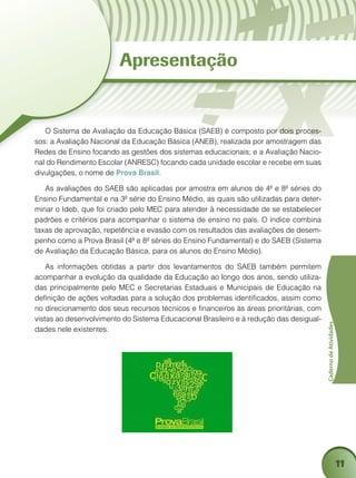 11
CadernodeAtividades
Apresentação
O Sistema de Avaliação da Educação Básica (SAEB) é composto por dois proces-
sos: a Avaliação Nacional da Educação Básica (ANEB), realizada por amostragem das
Redes de Ensino focando as gestões dos sistemas educacionais; e a Avaliação Nacio-
nal do Rendimento Escolar (ANRESC) focando cada unidade escolar e recebe em suas
divulgações, o nome de Prova Brasil.
As avaliações do SAEB são aplicadas por amostra em alunos de 4ª e 8ª séries do
Ensino Fundamental e na 3ª série do Ensino Médio, as quais são utilizadas para deter-
minar o Ideb, que foi criado pelo MEC para atender à necessidade de se estabelecer
padrões e critérios para acompanhar o sistema de ensino no país. O índice combina
taxas de aprovação, repetência e evasão com os resultados das avaliações de desem-
penho como a Prova Brasil (4ª e 8ª séries do Ensino Fundamental) e do SAEB (Sistema
de Avaliação da Educação Básica, para os alunos do Ensino Médio).
As informações obtidas a partir dos levantamentos do SAEB também permitem
acompanhar a evolução da qualidade da Educação ao longo dos anos, sendo utiliza-
das principalmente pelo MEC e Secretarias Estaduais e Municipais de Educação na
definição de ações voltadas para a solução dos problemas identificados, assim como
no direcionamento dos seus recursos técnicos e financeiros às áreas prioritárias, com
vistas ao desenvolvimento do Sistema Educacional Brasileiro e à redução das desigual-
dades nele existentes.
 