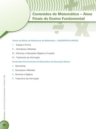 12
Matemática–AnosFinaisdoEnsinoFundamental-ProvaBrasil-2009
Temas da Matriz de Referência de Matemática – SAEB/PROVA BRASIL
I –	 Espaço e Forma;
II –	 Grandezas e Medidas;
III –	Números e Operações /Álgebra e Funções;
IV –	Tratamento da Informação.
Conteúdos Estruturantes de Matemática da Educação Básica
1.	 Geometrias
2.	 Grandezas e Medidas
3.	 Números e Álgebra
4.	 Tratamento da Informação
Conteúdos de Matemática – Anos
Finais do Ensino Fundamental
 