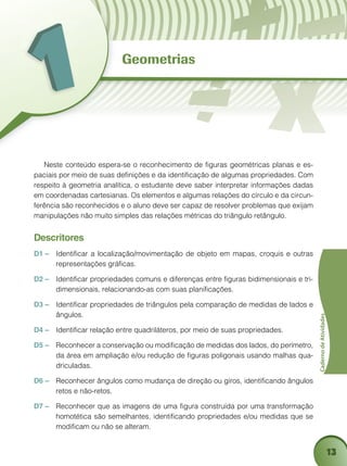 13
CadernodeAtividades
Neste conteúdo espera-se o reconhecimento de figuras geométricas planas e es-
paciais por meio de suas definições e da identificação de algumas propriedades. Com
respeito à geometria analítica, o estudante deve saber interpretar informações dadas
em coordenadas cartesianas. Os elementos e algumas relações do círculo e da circun-
ferência são reconhecidos e o aluno deve ser capaz de resolver problemas que exijam
manipulações não muito simples das relações métricas do triângulo retângulo.
Descritores
D1 –	 Identificar a localização/movimentação de objeto em mapas, croquis e outras
representações gráficas.
D2 – 	 Identificar propriedades comuns e diferenças entre figuras bidimensionais e tri-
dimensionais, relacionando-as com suas planificações.
D3 – 	 Identificar propriedades de triângulos pela comparação de medidas de lados e
ângulos.
D4 – 	 Identificar relação entre quadriláteros, por meio de suas propriedades.
D5 – 	 Reconhecer a conservação ou modificação de medidas dos lados, do perímetro,
da área em ampliação e/ou redução de figuras poligonais usando malhas qua-
driculadas.
D6 – 	 Reconhecer ângulos como mudança de direção ou giros, identificando ângulos
retos e não-retos.
D7 – 	 Reconhecer que as imagens de uma figura construída por uma transformação
homotética são semelhantes, identificando propriedades e/ou medidas que se
modificam ou não se alteram.
Geometrias
 