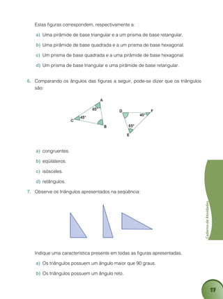 17
CadernodeAtividades
	 Estas figuras correspondem, respectivamente a:
Uma pirâmide de base triangular e a um prisma de base retangular.a)	
Uma pirâmide de base quadrada e a um prisma de base hexagonal.b)	
Um prisma de base quadrada e a uma pirâmide de base hexagonal.c)	
Um prisma de base triangular e uma pirâmide de base retangular.d)	
Comparando os ângulos das figuras a seguir, pode-se dizer que os triângulos6.	
são:
congruentesa)	 .
eqüiláterosb)	 .
isóscelesc)	 .
retângulosd)	 .
Observe os triângulos apresentados na seqüência:7.	
	 Indique uma característica presente em todas as figuras apresentadas.
Os triângulos possuem um ângulo maior que 90 graus.a)	
Os triângulos possuem um ângulo reto.b)	
 