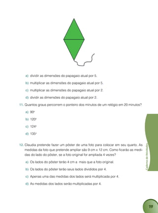 19
CadernodeAtividades
dividir as dimensões do papagaio atual por 5a)	 .
multiplicar as dimensões do papagaio atual por 5b)	 .
multiplicar as dimensões do papagaio atual por 2c)	 .
dividir as dimensões do papagaio atual por 2d)	 .
Quantos graus percorrem o ponteiro dos minutos de um relógio em 20 minutos?11.	
90a)	 o
120b)	 o
124c)	 o
135d)	 o
Claudia pretende fazer um pôster de uma foto para colocar em seu quarto. As12.	
medidas da foto que pretende ampliar são 9 cm x 12 cm. Como ficarão as medi-
das do lado do pôster, se a foto original for ampliada 4 vezes?
Os lados do pôster terão 4 cm a mais que a foto original.a)	
Os lados do pôster terão seus lados divididos por 4.b)	
Apenas uma das medidas dos lados será multiplicada por 4.c)	
As medidas dos lados serão multiplicadas por 4.d)	
 