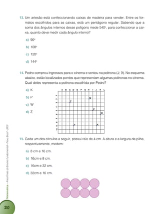 20
Matemática–AnosFinaisdoEnsinoFundamental-ProvaBrasil-2009
Um artesão está confeccionando caixas de madeira para vender. Entre os for-13.	
matos escolhidos para as caixas, está um pentágono regular. Sabendo que a
soma dos ângulos internos desse polígono mede 540o
, para confeccionar a cai-
xa, quanto deve medir cada ângulo interno?
90a)	 o
108b)	 o
120c)	 o
144d)	 o
Pedro comprou ingressos para o cinema e sentou na poltrona (J; 9). No esquema14.	
abaixo, estão localizados pontos que representam algumas poltronas no cinema.
Qual deles representa a poltrona escolhida por Pedro?
Ka)	
Pb)	
Wc)	
Zd)	
Cada um dos círculos a seguir, possui raio de 4 cm. A altura e a largura da pilha,15.	
respectivamente, medem:
8 cm e 16 cma)	 .
16cm e 8 cmb)	 .
16cm e 32 cmc)	 .
32cm e 16 cmd)	 .
 