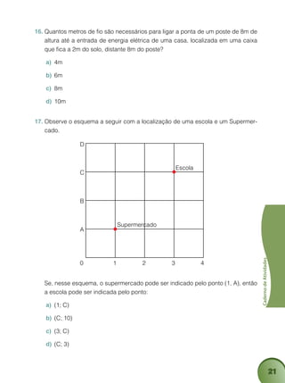 21
CadernodeAtividades
Quantos metros de fio são necessários para ligar a ponta de um poste de 8m de16.	
altura até a entrada de energia elétrica de uma casa, localizada em uma caixa
que fica a 2m do solo, distante 8m do poste?
4ma)	
6mb)	
8mc)	
10md)	
Observe o esquema a seguir com a localização de uma escola e um Supermer-17.	
cado.
D
C
B
A
0 1
Supermercado
Escola
2 3 4
	 Se, nesse esquema, o supermercado pode ser indicado pelo ponto (1, A), então
a escola pode ser indicada pelo ponto:
(1; C)a)	
(C; 10)b)	
(3; C)c)	
(C; 3)d)	
 