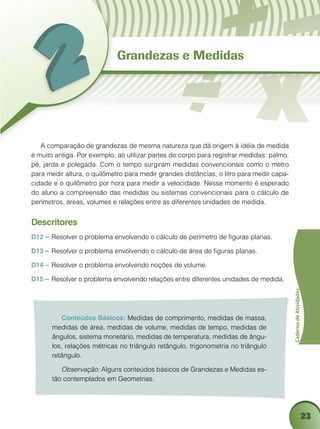23
CadernodeAtividades
Conteúdos Básicos: Medidas de comprimento, medidas de massa,
medidas de área, medidas de volume, medidas de tempo, medidas de
ângulos, sistema monetário, medidas de temperatura, medidas de ângu-
los, relações métricas no triângulo retângulo, trigonometria no triângulo
retângulo.
Observação: Alguns conteúdos básicos de Grandezas e Medidas es-
tão contemplados em Geometrias.
Grandezas e Medidas
A comparação de grandezas de mesma natureza que dá origem à idéia de medida
é muito antiga. Por exemplo, ao utilizar partes do corpo para registrar medidas: palmo,
pé, jarda e polegada. Com o tempo surgiram medidas convencionais como o metro
para medir altura, o quilômetro para medir grandes distâncias, o litro para medir capa-
cidade e o quilômetro por hora para medir a velocidade. Nesse momento é esperado
do aluno a compreensão das medidas ou sistemas convencionais para o cálculo de
perímetros, áreas, volumes e relações entre as diferentes unidades de medida.
Descritores
D12 – 	Resolver o problema envolvendo o cálculo de perímetro de figuras planas.
D13 – 	Resolver o problema envolvendo o cálculo de área de figuras planas.
D14 – 	Resolver o problema envolvendo noções de volume.
D15 – 	Resolver o problema envolvendo relações entre diferentes unidades de medida.
 