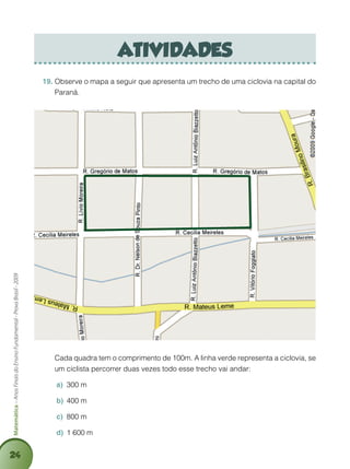 24
Matemática–AnosFinaisdoEnsinoFundamental-ProvaBrasil-2009
atividades
Observe o mapa a seguir que apresenta um trecho de uma ciclovia na capital do19.	
Paraná.
	 Cada quadra tem o comprimento de 100m. A linha verde representa a ciclovia, se
um ciclista percorrer duas vezes todo esse trecho vai andar:
300 ma)	
400 mb)	
800 mc)	
1 600 md)	
 