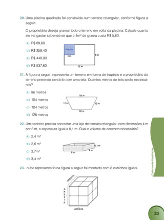 25
CadernodeAtividades
Uma piscina quadrada foi construída num terreno retangular, conforme figura a20.	
seguir:
	 O proprietário deseja gramar todo o terreno em volta da piscina. Calcule quanto
ele vai gastar sabendo-se que o 1m² de grama custa R$ 5,60.
R$ 89,60a)	
R$ 358,40b)	
R$ 448,00c)	
R$ 537,60d)	
A figura a seguir, representa um terreno em forma de trapézio e o proprietário do21.	
terreno pretende cercá-lo com uma tela. Quantos metros de tela serão necessá-
rios?
96 metrosa)	
104 metrosb)	
124 metrosc)	
128 metrosd)	
Um pedreiro precisa concretar uma laje de formato retangular, com dimensões 4 m22.	
por 6 m, e espessura igual a 0,1 m. Qual o volume de concreto necessário?
2,4 m³a)	
2,6 m³b)	
2,7m³c)	
3,4 m³d)	
cubo representado na figura a seguir foi montado com 8 cubinhos iguais.23.	
 