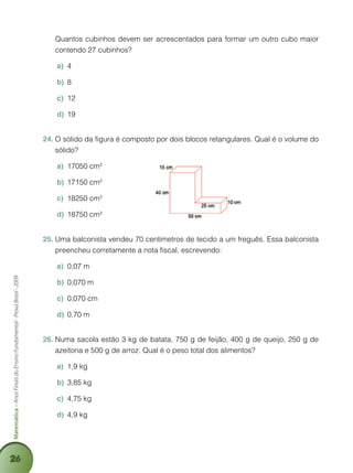 26
Matemática–AnosFinaisdoEnsinoFundamental-ProvaBrasil-2009
	 Quantos cubinhos devem ser acrescentados para formar um outro cubo maior
contendo 27 cubinhos?
4a)	
8b)	
12c)	
19d)	
O sólido da figura é composto por dois blocos retangulares. Qual é o volume do24.	
sólido?
17050 cma)	 3
17150 cmb)	 3
18250 cmc)	 3
18750 cmd)	 3
Uma balconista vendeu 70 centímetros de tecido a um freguês. Essa balconista25.	
preencheu corretamente a nota fiscal, escrevendo:
0,07 ma)	
0,070 mb)	
0,070 cmc)	
0,70 md)	
Numa sacola estão 3 kg de batata, 750 g de feijão, 400 g de queijo, 250 g de26.	
azeitona e 500 g de arroz. Qual é o peso total dos alimentos?
1,9 kga)	
3,85 kgb)	
4,75 kgc)	
4,9 kgd)	
 