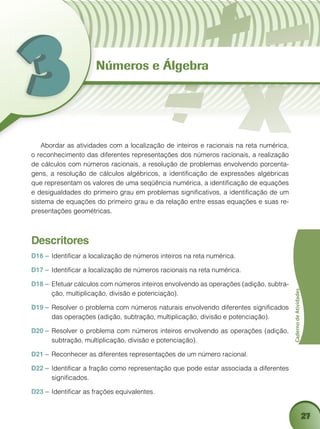 27
CadernodeAtividades
Números e Álgebra
Abordar as atividades com a localização de inteiros e racionais na reta numérica,
o reconhecimento das diferentes representações dos números racionais, a realização
de cálculos com números racionais, a resolução de problemas envolvendo porcenta-
gens, a resolução de cálculos algébricos, a identificação de expressões algébricas
que representam os valores de uma seqüência numérica, a identificação de equações
e desigualdades do primeiro grau em problemas significativos, a identificação de um
sistema de equações do primeiro grau e da relação entre essas equações e suas re-
presentações geométricas.
Descritores
D16 – 	Identificar a localização de números inteiros na reta numérica.
D17 – 	Identificar a localização de números racionais na reta numérica.
D18 – 	Efetuar cálculos com números inteiros envolvendo as operações (adição, subtra-
ção, multiplicação, divisão e potenciação).
D19 – 	Resolver o problema com números naturais envolvendo diferentes significados
das operações (adição, subtração, multiplicação, divisão e potenciação).
D20 –	Resolver o problema com números inteiros envolvendo as operações (adição,
subtração, multiplicação, divisão e potenciação).
D21 – 	Reconhecer as diferentes representações de um número racional.
D22 – 	Identificar a fração como representação que pode estar associada a diferentes
significados.
D23 – 	Identificar as frações equivalentes.
 