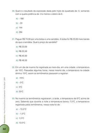 30
Matemática–AnosFinaisdoEnsinoFundamental-ProvaBrasil-2009
Qual é o resultado da expressão dada pelo triplo do quadrado de -5, somando30.	
com a quarta potência de -3 e menos o dobro de 6.
- 168a)	
- 24b)	
144c)	
294d)	
Paguei R$ 74,00 por uma bolsa e uma sandália. A bolsa foi R$ 23,00 mais barata31.	
do que a sandália. Qual o preço da sandália?
R$ 23,00a)	
R$ 25,50b)	
R$ 45,50c)	
R$ 48,50d)	
Em um dia de inverno foi registrada ao meio-dia, em uma cidade, a temperatura32.	
de 10o
C. Passadas algumas horas, nesse mesmo dia, a temperatura na cidade
diminui 15o
C, assim os termômetros passaram a registrar:
-10a)	 o
C
- 5b)	 o
C
5c)	 o
C
25d)	 o
C
No inverno os termômetros registraram, à tarde, a temperatura de 6°C acima de33.	
zero. Sabendo que durante a noite a temperatura baixou 7,5°C, a temperatura
registrada pelos termômetros, nessa noite foi de:
- 13,5°Ca)	
- 1,5°Cb)	
1,5°Cc)	
13,5°Cd)	
 