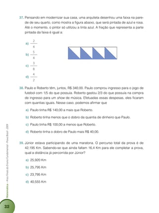 32
Matemática–AnosFinaisdoEnsinoFundamental-ProvaBrasil-2009
Pensando em modernizar sua casa, uma arquiteta desenhou uma faixa na pare-37.	
de de seu quarto, como mostra a figura abaixo, que será pintada de azul e rosa.
Até o momento, o pintor só utilizou a tinta azul. A fração que representa a parte
pintada da faixa é igual a:
2
4
a)	
5
4
b)	
3
8
c)	
4
2
d)	
Paulo e Roberto têm, juntos, R$ 340,00. Paulo comprou ingresso para o jogo de38.	
futebol com 1/5 do que possuía. Roberto gastou 2/3 do que possuía na compra
de ingresso para um show de música. Efetuadas essas despesas, eles ficaram
com quantias iguais. Nesse caso, podemos afirmar que
Paulo tinha R$ 140,00 a mais que Roberto.a)	
Roberto tinha menos que o dobro da quantia de dinheiro que Paulo.b)	
Paulo tinha R$ 100,00 a menos que Roberto.c)	
Roberto tinha o dobro de Paulo mais R$ 40,00.d)	
Júnior estava participando de uma maratona. O percurso total da prova é de39.	
42,195 Km. Sabendo-se que ainda faltam 16,4 Km para ele completar a prova,
qual a distância já percorrida por Júnior?
a)	 25,920 Km
b)	 25,795 Km
c)	 23,795 Km
d)	 40,555 Km
 