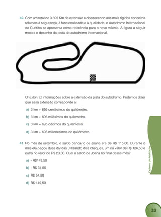 33
CadernodeAtividades
Com um total de 3,695 Km de extensão e obedecendo aos mais rígidos conceitos40.	
relativos à segurança, à funcionalidade e à qualidade, o Autódromo Internacional
de Curitiba se apresenta como referência para o novo milênio. A figura a seguir
mostra o desenho da pista do autódromo Internacional.
	 O texto traz informações sobre a extensão da pista do autódromo. Podemos dizer
que essa extensão corresponde a:
3 km + 695 centésimos do quilômetroa)	 .
3 km + 695 milésimos do quilômetrob)	 .
3 km + 695 décimos do quilômetroc)	 .
3 km + 695 milionésimos do quilômetrod)	 .
No mês de setembro, o saldo bancário de Joana era de R$ 115,00. Durante o41.	
mês ela pagou duas dívidas utilizando dois cheques, um no valor de R$ 126,50 e
outro no valor de R$ 23,00. Qual o saldo de Joana no final desse mês?
- R$149,50a)	
- R$ 34,50b)	
R$ 34,50c)	
R$ 149,50d)	
 