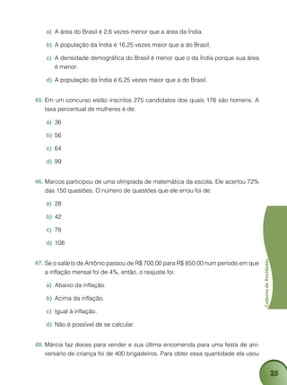 35
CadernodeAtividades
A área do Brasil é 2,6 vezes menor que a área da Índia.a)	
A população da Índia é 16,25 vezes maior que a do Brasil.b)	
A densidade demográfica do Brasil é menor que o da Índia porque sua áreac)	
é menor.
A população da Índia é 6,25 vezes maior que a do Brasild)	 .
Em um concurso estão inscritos 275 candidatos dos quais 176 são homens. A45.	
taxa percentual de mulheres é de:
36a)	
56b)	
64c)	
99d)	
Marcos participou de uma olimpíada de matemática da escola. Ele acertou 72%46.	
das 150 questões. O número de questões que ele errou foi de:
28a)	
42b)	
78c)	
108d)	
Se o salário de Antônio passou de R$ 700,00 para R$ 850,00 num período em que47.	
a inflação mensal foi de 4%, então, o reajuste foi:
Abaixo da inflação.a)	
Acima da inflação.b)	
Igual à inflação.c)	
Não é possível de se calcular.d)	
Márcia faz doces para vender e sua última encomenda para uma festa de ani-48.	
versário de criança foi de 400 brigadeiros. Para obter essa quantidade ela usou
 