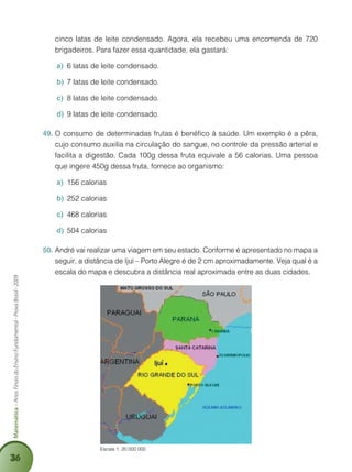 36
Matemática–AnosFinaisdoEnsinoFundamental-ProvaBrasil-2009
Escala 1: 20 000 000
cinco latas de leite condensado. Agora, ela recebeu uma encomenda de 720
brigadeiros. Para fazer essa quantidade, ela gastará:
6 latas de leite condensadoa)	 .
7 latas de leite condensadob)	 .
8 latas de leite condensadoc)	 .
9 latas de leite condensadod)	 .
O consumo de determinadas frutas é benéfico à saúde. Um exemplo é a pêra,49.	
cujo consumo auxilia na circulação do sangue, no controle da pressão arterial e
facilita a digestão. Cada 100g dessa fruta equivale a 56 calorias. Uma pessoa
que ingere 450g dessa fruta, fornece ao organismo:
156 caloriasa)	
252 caloriasb)	
468 caloriasc)	
504 caloriasd)	
André vai realizar uma viagem em seu estado. Conforme é apresentado no mapa a50.	
seguir, a distância de Ijuí – Porto Alegre é de 2 cm aproximadamente. Veja qual é a
escala do mapa e descubra a distância real aproximada entre as duas cidades.
 