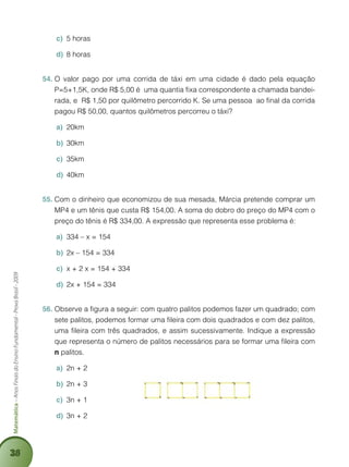 38
Matemática–AnosFinaisdoEnsinoFundamental-ProvaBrasil-2009
5 horasc)	
8 horasd)	
O valor pago por uma corrida de táxi em uma cidade é dado pela equação54.	
P=5+1,5K, onde R$ 5,00 é uma quantia fixa correspondente a chamada bandei-
rada, e R$ 1,50 por quilômetro percorrido K. Se uma pessoa ao final da corrida
pagou R$ 50,00, quantos quilômetros percorreu o táxi?
20kma)	
30kmb)	
35kmc)	
40kmd)	
Com o dinheiro que economizou de sua mesada, Márcia pretende comprar um55.	
MP4 e um tênis que custa R$ 154,00. A soma do dobro do preço do MP4 com o
preço do tênis é R$ 334,00. A expressão que representa esse problema é:
334 – x = 154a)	
2x – 154 = 334b)	
x + 2 x = 154 + 334c)	
2x + 154 = 334d)	
Observe a figura a seguir: com quatro palitos podemos fazer um quadrado; com56.	
sete palitos, podemos formar uma fileira com dois quadrados e com dez palitos,
uma fileira com três quadrados, e assim sucessivamente. Indique a expressão
que representa o número de palitos necessários para se formar uma fileira com
n palitos.
2n + 2a)	
2n + 3b)	
3n + 1c)	
3n + 2d)	
 