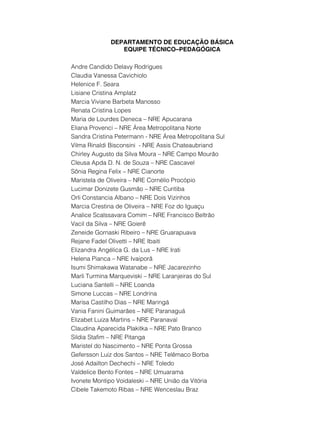 DEPARTAMENTO DE EDUCAÇÃO BÁSICA
EQUIPE TÉCNICO–PEDAGÓGICA
Andre Candido Delavy Rodrigues
Claudia Vanessa Cavichiolo
Helenice F. Seara
Lisiane Cristina Amplatz
Marcia Viviane Barbeta Manosso
Renata Cristina Lopes
Maria de Lourdes Deneca – NRE Apucarana
Eliana Provenci – NRE Área Metropolitana Norte
Sandra Cristina Petermann - NRE Área Metropolitana Sul
Vilma Rinaldi Bisconsini - NRE Assis Chateaubriand
Chirley Augusto da Silva Moura – NRE Campo Mourão
Cleusa Apda D. N. de Souza – NRE Cascavel
Sônia Regina Felix – NRE Cianorte
Maristela de Oliveira – NRE Cornélio Procópio
Lucimar Donizete Gusmão – NRE Curitiba
Orli Constancia Albano – NRE Dois Vizinhos
Marcia Crestina de Oliveira – NRE Foz do Iguaçu
Analice Scalssavara Comim – NRE Francisco Beltrão
Vacil da Silva – NRE Goierê
Zeneide Gornaski Ribeiro – NRE Gruarapuava
Rejane Fadel Olivetti – NRE Ibaiti
Elizandra Angélica G. da Lus – NRE Irati
Helena Pianca – NRE Ivaiporã
Isumi Shimakawa Watanabe – NRE Jacarezinho
Marli Turmina Marqueviski – NRE Laranjeiras do Sul
Luciana Santelli – NRE Loanda
Simone Luccas – NRE Londrina
Marisa Castilho Dias – NRE Maringá
Vania Fanini Guimarães – NRE Paranaguá
Elizabet Luiza Martins – NRE Paranavaí
Claudina Aparecida Plakitka – NRE Pato Branco
Sildia Stafim – NRE Pitanga
Maristel do Nascimento – NRE Ponta Grossa
Gefersson Luiz dos Santos – NRE Telêmaco Borba
José Adailton Dechechi – NRE Toledo
Valdelice Bento Fontes – NRE Umuarama
Ivonete Montipo Voidaleski – NRE União da Vitória
Cibele Takemoto Ribas – NRE Wenceslau Braz
 