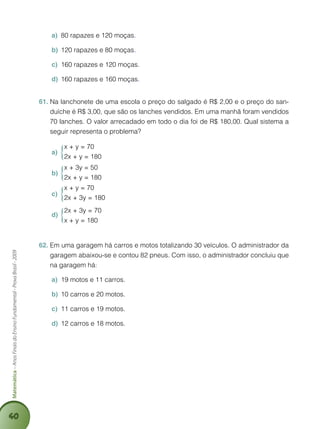 40
Matemática–AnosFinaisdoEnsinoFundamental-ProvaBrasil-2009
80 rapazes e 120 moçasa)	 .
120 rapazes e 80 moçasb)	 .
160 rapazes e 120 moçasc)	 .
160 rapazes e 160 moçasd)	 .
Na lanchonete de uma escola o preço do salgado é R$ 2,00 e o preço do san-61.	
duíche é R$ 3,00, que são os lanches vendidos. Em uma manhã foram vendidos
70 lanches. O valor arrecadado em todo o dia foi de R$ 180,00. Qual sistema a
seguir representa o problema?
x + y = 70
2x + y = 180
a)	
x + 3y = 50
2x + y = 180
b)	
x + y = 70
2x + 3y = 180
c)	
2x + 3y = 70
x + y = 180
d)	
Em uma garagem há carros e motos totalizando 30 veículos. O administrador da62.	
garagem abaixou-se e contou 82 pneus. Com isso, o administrador concluiu que
na garagem há:
19 motos e 11 carros.a)	
10 carros e 20 motos.b)	
11 carros e 19 motos.c)	
12 carros e 18 motos.d)	
 