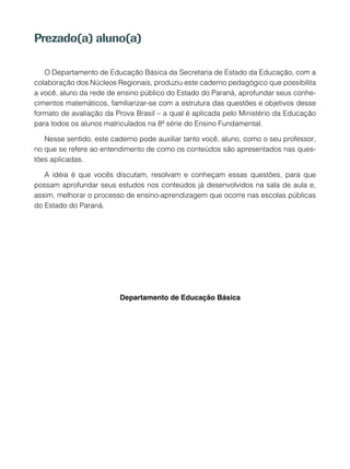 Prezado(a) aluno(a)
O Departamento de Educação Básica da Secretaria de Estado da Educação, com a
colaboração dos Núcleos Regionais, produziu este caderno pedagógico que possibilita
a você, aluno da rede de ensino público do Estado do Paraná, aprofundar seus conhe-
cimentos matemáticos, familiarizar-se com a estrutura das questões e objetivos desse
formato de avaliação da Prova Brasil – a qual é aplicada pelo Ministério da Educação
para todos os alunos matriculados na 8ª série do Ensino Fundamental.
Nesse sentido, este caderno pode auxiliar tanto você, aluno, como o seu professor,
no que se refere ao entendimento de como os conteúdos são apresentados nas ques-
tões aplicadas.
A idéia é que vocês discutam, resolvam e conheçam essas questões, para que
possam aprofundar seus estudos nos conteúdos já desenvolvidos na sala de aula e,
assim, melhorar o processo de ensino-aprendizagem que ocorre nas escolas públicas
do Estado do Paraná.
Departamento de Educação Básica
 