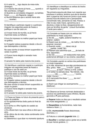 b) A carta foi __ logo depois da meia-noite.
(entregar)
c) A maioria dos alunos já havia ____ quando o
fato aconteceu. (chegar)
d) Quando os convidados chegaram, os ladrões
foram ______ em flagrante. (pegar)
e) Nunca dissemos que o acordo havia sido
____. (aceitar)
----------------------------------------------------------------
9) Identifique o particípio regular e o particípio
irregular nos seguintes pares de frases e
justifique o uso de cada um.
a) A duas horas da reunião, eu já havia
imprimido todos os folhetos.
O livro foi impresso no melhor papel que havia
na gráfica.
b) O jogador estava suspenso desde o dia em
que desrespeitou o técnico.
Na casa vizinha à nossa tinham suspendido os
varais no jardim.
c) O povo havia elegido o senador mais
combativo.
O senador foi eleito pela maioria dos jovens.
----------------------------------------------------------------
10) Identifique o particípio regular e o particípio
irregular nos seguintes pares de frases e
justifique o uso de cada um.
a) A duas horas da reunião, eu já havia
imprimido todos os folhetos.
O livro foi impresso no melhor papel que havia
na gráfica.
b) O jogador estava suspenso desde o dia em
que desrespeitou o técnico.
Na casa vizinha à nossa tinham suspendido os
varais no jardim.
c) O povo havia elegido o senador mais
combativo.
d) O senador foi eleito pela maioria dos jovens.
----------------------------------------------------------------
11) Passe as frases no futuro do presente para o
futuro do pretérito.
a) Os agradecimentos farão parte do final do
evento.
b) A rainha e o filho fugirão do castelo ao
anoitecer.
c) Eu olharei bem nos seus olhos e direi que o
amo.
d) No último dia do mês, todos combinarão como
será a festa.
e) Saberemos o que dizer no momento oportuno
----------------------------------------------------------------
12) Identifique e classifique os verbos do trecho
em regulares ou irregulares.
“Na primeira esquina ele disse num repente que
precisava ir embora, lembrou que ela só deveria
abrir o papel às oito horas em ponto e que nesta
precisa hora ele estaria com o pensamento
concentrado nela, pensando só nela. Passou a
mão no seu rosto macio, aproximou-se e
devolveu o beijo na face, desaparecendo em
meio ao fervilhar de gente.” (Josué Guimarães.
É tarde para saber.)
----------------------------------------------------------------
13) Complete as frases com os verbos dos
parênteses no modo subjuntivo.
a) Se ele ____ inglês, poderia trabalhar no
exterior. (saber)
b) Espero que as coisas ____ da melhor forma
possível. (ocorrer)
c) Quando vocês ____, talvez nós já
____partido. (voltar, ter)
d) Pediram aos sobrinhos que ____do lado de
fora. (aguardar)
e) Se nós ________ um restaurante mais perto,
poderíamos almoçar e ir ao cinema. (escolher)
----------------------------------------------------------------
14) Complete usando os verbos dos parênteses
no modo imperativo.
a) A mãe, temerosa de que algo acontecesse ao
filho, gritou: “Não _____ o muro!”. (pular)
b) “_______ já aqui!”, intimou a irmã. (voltar)
c) O cartaz na estrada dizia: “No trânsito, não
_______, não ____, não _______.” (correr,
matar, morrer)
d) O namorado lhe disse: “_____ de mim”.
(esquecer)
e) Assim que chegar ao acampamento, _____.
(telefonar)
----------------------------------------------------------------
15) Observe as formas nominais destacadas e
escreva nos parênteses I para infinitivo, G para
gerúndio e P para particípio.
a) Esperar todos os dias que o resultado saísse
era muito desgastante. ( )
b) Despedidos os funcionários, nada mais
restava a fazer. ( )
c) Ele, murmurando frases desconexas,
desmaiou. ( )
d) Fraturou o cotovelo jogando bola. ( )
e) Escolher o cardápio para o jantar era a tarefa
de que menos gostava. ( )
 