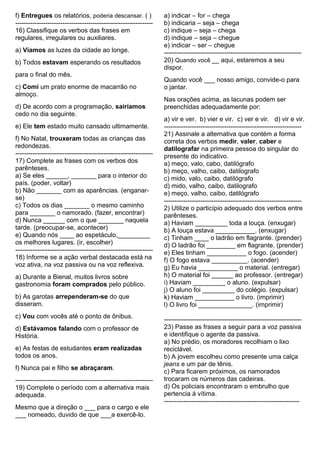 f) Entregues os relatórios, poderia descansar. ( )
----------------------------------------------------------------
16) Classifique os verbos das frases em
regulares, irregulares ou auxiliares.
a) Víamos as luzes da cidade ao longe.
b) Todos estavam esperando os resultados
para o final do mês.
c) Comi um prato enorme de macarrão no
almoço.
d) De acordo com a programação, sairíamos
cedo no dia seguinte.
e) Ele tem estado muito cansado ultimamente.
f) No Natal, trouxeram todas as crianças das
redondezas.
----------------------------------------------------------------
17) Complete as frases com os verbos dos
parênteses.
a) Se eles ______, _______ para o interior do
país. (poder, voltar)
b) Não _______ com as aparências. (enganar-
se)
c) Todos os dias _______ o mesmo caminho
para _______ o namorado. (fazer, encontrar)
d) Nunca ______ com o que _______ naquela
tarde. (preocupar-se, acontecer)
e) Quando nós ____ ao espetáculo,_________
os melhores lugares. (ir, escolher)
----------------------------------------------------------------
18) Informe se a ação verbal destacada está na
voz ativa, na voz passiva ou na voz reflexiva.
a) Durante a Bienal, muitos livros sobre
gastronomia foram comprados pelo público.
b) As garotas arrependeram-se do que
disseram.
c) Vou com vocês até o ponto de ônibus.
d) Estávamos falando com o professor de
História.
e) As festas de estudantes eram realizadas
todos os anos.
f) Nunca pai e filho se abraçaram.
----------------------------------------------------------------
19) Complete o período com a alternativa mais
adequada.
Mesmo que a direção o ___ para o cargo e ele
___ nomeado, duvido de que ___a exercê-lo.
a) indicar – for – chega
b) indicaria – seja – chega
c) indique – seja – chega
d) indique – seja – chegue
e) indicar – ser – chegue
----------------------------------------------------------------
20) Quando você __ aqui, estaremos a seu
dispor.
Quando você ___ nosso amigo, convide-o para
o jantar.
Nas orações acima, as lacunas podem ser
preenchidas adequadamente por:
a) vir e ver. b) vier e vir. c) ver e vir. d) vir e vir.
----------------------------------------------------------------
21) Assinale a alternativa que contém a forma
correta dos verbos medir, valer, caber e
datilografar na primeira pessoa do singular do
presente do indicativo.
a) meço, valo, cabo, datilógrafo
b) meço, valho, caibo, datilografo
c) mido, valo, caibo, datilógrafo
d) mido, valho, caibo, datilografo
e) meço, valho, caibo, datilógrafo
----------------------------------------------------------------
2) Utilize o particípio adequado dos verbos entre
parênteses.
a) Haviam _________ toda a louça. (enxugar)
b) A louça estava ___________. (enxugar)
c) Tinham ____ o ladrão em flagrante. (prender)
d) O ladrão foi ________ em flagrante. (prender)
e) Eles tinham ___________ o fogo. (acender)
f) O fogo estava __________. (acender)
g) Eu havia ___________ o material. (entregar)
h) O material foi ______ ao professor. (entregar)
i) Haviam _________ o aluno. (expulsar)
j) O aluno foi _________ do colégio. (expulsar)
k) Haviam ___________ o livro. (imprimir)
l) O livro foi _______________. (imprimir)
----------------------------------------------------------------
23) Passe as frases a seguir para a voz passiva
e identifique o agente da passiva.
a) No prédio, os moradores recolhiam o lixo
reciclável.
b) A jovem escolheu como presente uma calça
jeans e um par de tênis.
c) Para ficarem próximos, os namorados
trocaram os números das cadeiras.
d) Os policiais encontraram o embrulho que
pertencia à vítima.
---------------------------------------------------------------
 