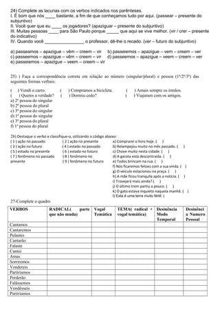24) Complete as lacunas com os verbos indicados nos parênteses.
I. É bom que nós ____ bastante, a fim de que conheçamos tudo por aqui. (passear – presente do
subjuntivo)
II. Você quer que eu ____ os jogadores? (apaziguar – presente do subjuntivo)
III. Muitas pessoas ____ para São Paulo porque _____ que aqui se vive melhor. (vir / crer – presente
do indicativo)
IV. Quando você ________________ o professor, dê-lhe o recado. (ver – futuro do subjuntivo)
a) passeamos – apazigue – vêm – creem – vir b) passeiemos – apazigue – vem – creem – ver
c) passeemos – apazigue – vêm – creem – vir d) passeemos – apazigue – veem – creem – ver
e) passeiemos – apazigue – veem – creem – vir
25) ) Faça a correspondência correta em relação ao número (singular/plural) e pessoa (1ª/2ª/3ª) das
seguintes formas verbais:
( ) Vendi o carro. ( ) Compramos a bicicleta. ( ) Amais sempre os irmãos.
( ) Queres a verdade? ( ) Dormiu cedo? ( ) Viajaram com os amigos.
a) 2ª pessoa do singular
b) 2ª pessoa do plural
c) 3ª pessoa do singular
d) 1ª pessoa do singular
e) 3ª pessoa do plural
f) 1ª pessoa do plural
26) Destaque o verbo e classifique-o, utilizando o código abaixo:
( 1 ) ação no passado ( 2 ) ação no presente
( 3 ) ação no futuro ( 4 ) estado no passado
( 5 ) estado no presente ( 6 ) estado no futuro
( 7 ) fenômeno no passado ( 8 ) fenômeno no
presente ( 9 ) fenômeno no futuro
a) Comprarei o livro hoje. ( )
b) Relampejou muito no mês passado. ( )
c) Chove muito nesta cidade. ( )
d) A garota está descontraída. ( )
e) Todos brincam na rua. ( )
f) Nós ficaremos felizes com a sua vinda. ( )
g) O veículo estacionou na praça. ( )
h) A mãe ficou tranquila após a notícia. ( )
i) Trovejará mais ainda? ( )
j) O último trem partiu a pouco. ( )
k) O gato estava inquieto naquela manhã. ( )
l) Esta é uma terra muito fértil. (
27-Complete o quadro
VERBOS RADICAL( parte
que não muda)
Vogal
Temática
TEMA( radical +
vogal temática)
Desinência
Modo
Temporal
Desinênci
a Numero
Pessoal
Cantamos
Cantaremos
Pulastes
Cantarão
Falaste
Cantei
Amas
Sorriremos
Vendereis
Partiríamos
Perderão
Falássemos
Vendêsseis
Partiríamos
 