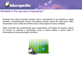 Atividade 4: Por que isso é importante?
Entender bem estes conceitos ajudará você a compreender o que significa a nação
brasileira, compreendendo ainda a diversidade cultural e étnica do nosso povo. Além
de perceber como a ideia do território marca várias ações do nosso cotidiano.
Estes conceitos são fundamentais para compreender a formação de diversos países
do mundo, no passado e atualmente. Ouça a música abaixo e pense sobre a
diversidade da nossa população e território.
 