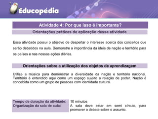 Orientações práticas de aplicação dessa atividade
Essa atividade possui o objetivo de despertar o interesse acerca dos conceitos que
serão debatidos na aula. Demonstre a importância da ideia de nação e território para
os países e nas nossas ações diárias.
Orientações sobre a utilização dos objetos de aprendizagem
Utilize a música para demonstrar a diversidade da nação e território nacional.
Território é entendido aqui como um espaço sujeito a relação de poder. Nação é
concebida como um grupo de pessoas com identidade cultural.
Atividade 4: Por que isso é importante?
Tempo de duração da atividade: 10 minutos
Organização da sala de aula: A sala deve estar em semi círculo, para
promover o debate sobre o assunto.
 