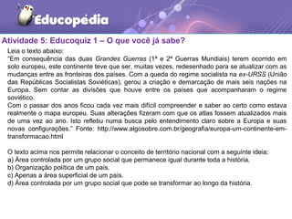 Atividade 5: Educoquiz 1 – O que você já sabe?
Leia o texto abaixo:
“Em consequência das duas Grandes Guerras (1ª e 2ª Guerras Mundiais) terem ocorrido em
solo europeu, este continente teve que ser, muitas vezes, redesenhado para se atualizar com as
mudanças entre as fronteiras dos países. Com a queda do regime socialista na ex-URSS (União
das Repúblicas Socialistas Soviéticas), gerou a criação e demarcação de mais seis nações na
Europa. Sem contar as divisões que houve entre os países que acompanharam o regime
soviético.
Com o passar dos anos ficou cada vez mais difícil compreender e saber ao certo como estava
realmente o mapa europeu. Suas alterações fizeram com que os atlas fossem atualizados mais
de uma vez ao ano. Isto refletiu numa busca pelo entendimento claro sobre a Europa e suas
novas configurações.” Fonte: http://www.algosobre.com.br/geografia/europa-um-continente-em-
transformacao.html
O texto acima nos permite relacionar o conceito de território nacional com a seguinte ideia:
a) Área controlada por um grupo social que permanece igual durante toda a história.
b) Organização política de um país.
c) Apenas a área superficial de um país.
d) Área controlada por um grupo social que pode se transformar ao longo da história.
 