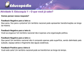 Atividade 5: Educoquiz 1 – O que você já sabe?
Vamos pensar nessa resposta?
Feedback Negativo para a letra a:
Que pena, fica para a próxima! Um território nacional pode apresentar transformações ao longo
da história.
Feedback Negativo para a letra b:
Você se enganou! Um território nacional não é apenas uma organização política.
Feedback Negativo para a letra c:
Que pena! Um território nacional não é composto apenas pela superfície, sendo delimitado pelo
subsolo, espaço aéreo e fragmento das águas oceânicas.
Feedback Positivo para a letra d:
Você está certo! Um território nacional pode se transformar ao longo do tempo.
 
