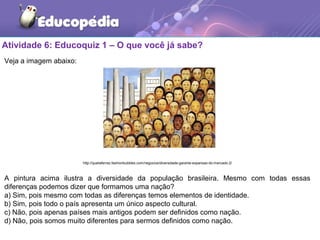 Atividade 6: Educoquiz 1 – O que você já sabe?
Veja a imagem abaixo:
http://queilaferraz.fashionbubbles.com/negocios/diversidade-garante-expansao-do-mercado-2/
A pintura acima ilustra a diversidade da população brasileira. Mesmo com todas essas
diferenças podemos dizer que formamos uma nação?
a) Sim, pois mesmo com todas as diferenças temos elementos de identidade.
b) Sim, pois todo o país apresenta um único aspecto cultural.
c) Não, pois apenas países mais antigos podem ser definidos como nação.
d) Não, pois somos muito diferentes para sermos definidos como nação.
 