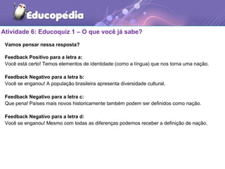 Atividade 6: Educoquiz 1 – O que você já sabe?
Vamos pensar nessa resposta?
Feedback Positivo para a letra a:
Você está certo! Temos elementos de identidade (como a língua) que nos torna uma nação.
Feedback Negativo para a letra b:
Você se enganou! A população brasileira apresenta diversidade cultural.
Feedback Negativo para a letra c:
Que pena! Países mais novos historicamente também podem ser definidos como nação.
Feedback Negativo para a letra d:
Você se enganou! Mesmo com todas as diferenças podemos receber a definição de nação.
 