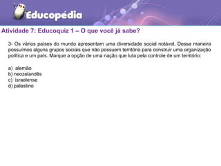 Atividade 7: Educoquiz 1 – O que você já sabe?
3- Os vários países do mundo apresentam uma diversidade social notável. Dessa maneira
possuímos alguns grupos sociais que não possuem território para construir uma organização
política e um país. Marque a opção de uma nação que luta pela controle de um território:
a) alemão
b) neozelandês
c) israelense
d) palestino
 