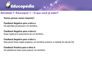 Atividade 7: Educoquiz 1 – O que você já sabe?
Vamos pensar nessa resposta?
Feedback Negativo para a letra a:
Os alemães já possuem um território.
Feedback Negativo para a letra b:
Essa nação já é possuidora de um território.
Feedback Negativo para a letra c:
Que pena! Essa nação angariou um território próximo a metade do século XX.
Feedback Positivo para a letra d:
Os palestinos lutam para possuir um território.
 