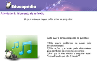 Atividade 8: Momento de reflexão
Ouça a música e depois reflita sobre as perguntas:
Após ouvir a canção responda as questões:
1)Cite alguns problemas do nosso país
descritos na letra.
2)Cite ações que você pode desenvolver
para combater os problemas descritos.
3)Por que a letra coloca a seguinte frase:
“nosso Estado que não é Nação”?
 