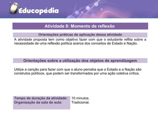 Orientações práticas de aplicação dessa atividade
A atividade proposta tem como objetivo fazer com que o estudante reflita sobre a
necessidade de uma reflexão política acerca dos conceitos de Estado e Nação.
Orientações sobre a utilização dos objetos de aprendizagem
Utilize a canção para fazer com que o aluno perceba que o Estado e a Nação são
construtos políticos, que podem ser transformados por uma ação coletiva crítica.
Atividade 8: Momento de reflexão
Tempo de duração da atividade: 10 minutos.
Organização da sala de aula: Tradicional.
 