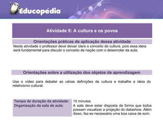Orientações práticas de aplicação dessa atividade
Nesta atividade o professor deve deixar claro o conceito de cultura, pois essa ideia
será fundamental para discutir o conceito de nação com o desenrolar da aula.
Orientações sobre a utilização dos objetos de aprendizagem
Use o vídeo para debater as várias definições de cultura e trabalhe a ideia do
relativismo cultural.
Atividade 9: A cultura e os povos
Tempo de duração da atividade: 10 minutos
Organização da sala de aula: A sala deve estar disposta de forma que todos
possam visualizar a projeção do datashow. Além
disso, faz-se necessário uma boa caixa de som.
 