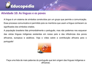 Atividade 10: As línguas e os povos
A língua é um sistema de símbolos construídos por um grupo que permite a comunicação.
Esse processo comunicativo é permitido pois os membros que usam a língua conhecem os
significados dos símbolos criados.
A população brasileira fala primordialmente o português, mas não podemos nos esquecer
das várias línguas indígenas existentes em nosso país e das influências dos povos
africanos, europeus e asiáticos. Veja o vídeo sobre a contribuição africana para o
português!
Faça uma lista de mais palavras do português que tem origem das línguas indígenas e
africanas.
 