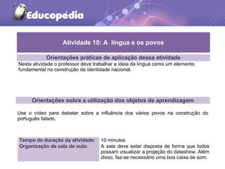 Orientações práticas de aplicação dessa atividade
Nesta atividade o professor deve trabalhar a ideia da língua como um elemento
fundamental na construção da identidade nacional.
Orientações sobre a utilização dos objetos de aprendizagem
Use o vídeo para debater sobre a influência dos vários povos na construção do
português falado.
Atividade 10: A língua e os povos
Tempo de duração da atividade: 10 minutos
Organização da sala de aula: A sala deve estar disposta de forma que todos
possam visualizar a projeção do datashow. Além
disso, faz-se necessário uma boa caixa de som.
 