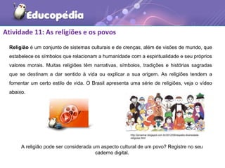 Atividade 11: As religiões e os povos
Religião é um conjunto de sistemas culturais e de crenças, além de visões de mundo, que
estabelece os símbolos que relacionam a humanidade com a espiritualidade e seu próprios
valores morais. Muitas religiões têm narrativas, símbolos, tradições e histórias sagradas
que se destinam a dar sentido à vida ou explicar a sua origem. As religiões tendem a
fomentar um certo estilo de vida. O Brasil apresenta uma série de religiões, veja o vídeo
abaixo.
A religião pode ser considerada um aspecto cultural de um povo? Registre no seu
caderno digital.
http://jorcemar.blogspot.com.br/2012/09/respeito-diversidade-
religiosa.html
 