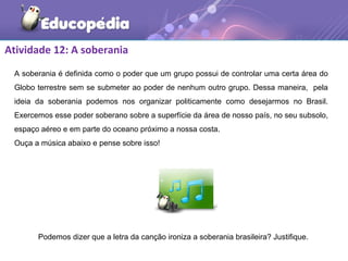 Atividade 12: A soberania
A soberania é definida como o poder que um grupo possui de controlar uma certa área do
Globo terrestre sem se submeter ao poder de nenhum outro grupo. Dessa maneira, pela
ideia da soberania podemos nos organizar politicamente como desejarmos no Brasil.
Exercemos esse poder soberano sobre a superfície da área de nosso país, no seu subsolo,
espaço aéreo e em parte do oceano próximo a nossa costa.
Ouça a música abaixo e pense sobre isso!
Podemos dizer que a letra da canção ironiza a soberania brasileira? Justifique.
 