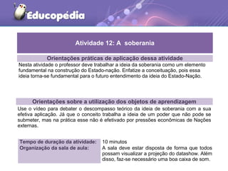 Orientações práticas de aplicação dessa atividade
Nesta atividade o professor deve trabalhar a ideia da soberania como um elemento
fundamental na construção do Estado-nação. Enfatize a conceituação, pois essa
ideia torna-se fundamental para o futuro entendimento da ideia do Estado-Nação.
Orientações sobre a utilização dos objetos de aprendizagem
Use o vídeo para debater o descompasso teórico da ideia de soberania com a sua
efetiva aplicação. Já que o conceito trabalha a ideia de um poder que não pode se
submeter, mas na prática esse não é efetivado por pressões econômicas de Nações
externas.
Atividade 12: A soberania
Tempo de duração da atividade: 10 minutos
Organização da sala de aula: A sala deve estar disposta de forma que todos
possam visualizar a projeção do datashow. Além
disso, faz-se necessário uma boa caixa de som.
 