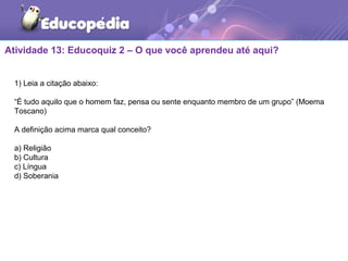 Atividade 13: Educoquiz 2 – O que você aprendeu até aqui?
1) Leia a citação abaixo:
“É tudo aquilo que o homem faz, pensa ou sente enquanto membro de um grupo” (Moema
Toscano)
A definição acima marca qual conceito?
a) Religião
b) Cultura
c) Língua
d) Soberania
 