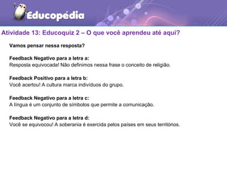 Atividade 13: Educoquiz 2 – O que você aprendeu até aqui?
Vamos pensar nessa resposta?
Feedback Negativo para a letra a:
Resposta equivocada! Não definimos nessa frase o conceito de religião.
Feedback Positivo para a letra b:
Você acertou! A cultura marca indivíduos do grupo.
Feedback Negativo para a letra c:
A língua é um conjunto de símbolos que permite a comunicação.
Feedback Negativo para a letra d:
Você se equivocou! A soberania é exercida pelos países em seus territórios.
 